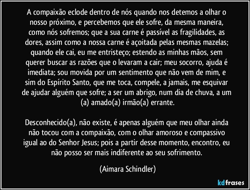 A compaixão eclode dentro de nós quando nos detemos a olhar o nosso próximo, e percebemos que ele sofre, da mesma maneira, como nós sofremos; que a sua carne  é  passível as fragilidades, as dores, assim como a nossa carne é  açoitada pelas mesmas mazelas; quando ele cai, eu me entristeço;  estendo as minhas mãos, sem querer buscar as razões que o levaram a cair; meu socorro, ajuda é imediata;  sou movida por um sentimento que não vem de mim, e sim do Espírito Santo, que me toca, compele, a jamais, me esquivar de ajudar alguém que sofre; a ser um abrigo, num dia de chuva, a um (a) amado(a)  irmão(a) errante.

Desconhecido(a), não existe, é apenas alguém que meu olhar ainda não tocou com a compaixão, com o olhar amoroso e compassivo igual ao do Senhor Jesus; pois a partir desse momento, encontro, eu não posso ser mais indiferente ao seu sofrimento. (Aimara Schindler)