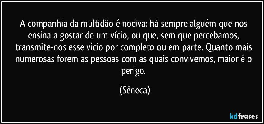 A companhia da multidão é nociva: há sempre alguém que nos ensina a gostar de um vício, ou que, sem que percebamos, transmite-nos esse vício por completo ou em parte. Quanto mais numerosas forem as pessoas com as quais convivemos, maior é o perigo. (Sêneca)