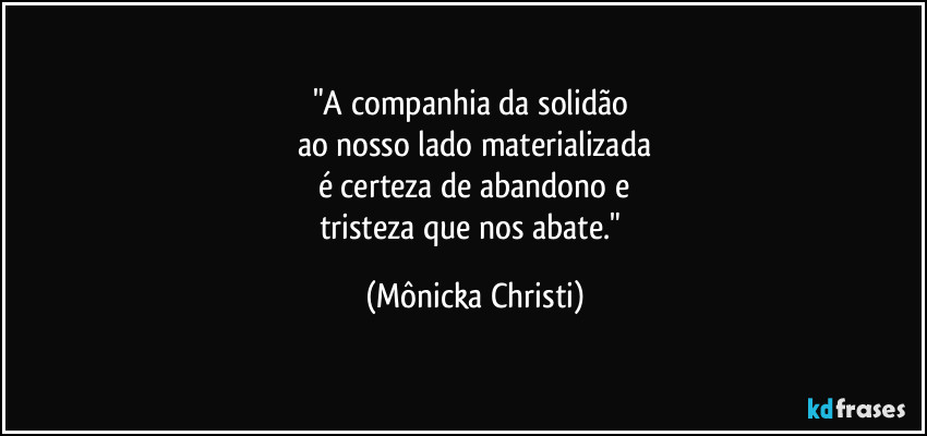 "A companhia da solidão 
ao nosso lado materializada
é certeza de abandono e
tristeza que nos abate." (Mônicka Christi)