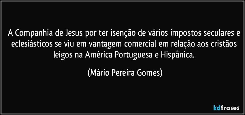 A Companhia de Jesus por ter isenção de vários impostos seculares e eclesiásticos se viu em vantagem comercial em relação aos cristãos leigos na América Portuguesa e Hispânica. (Mário Pereira Gomes)