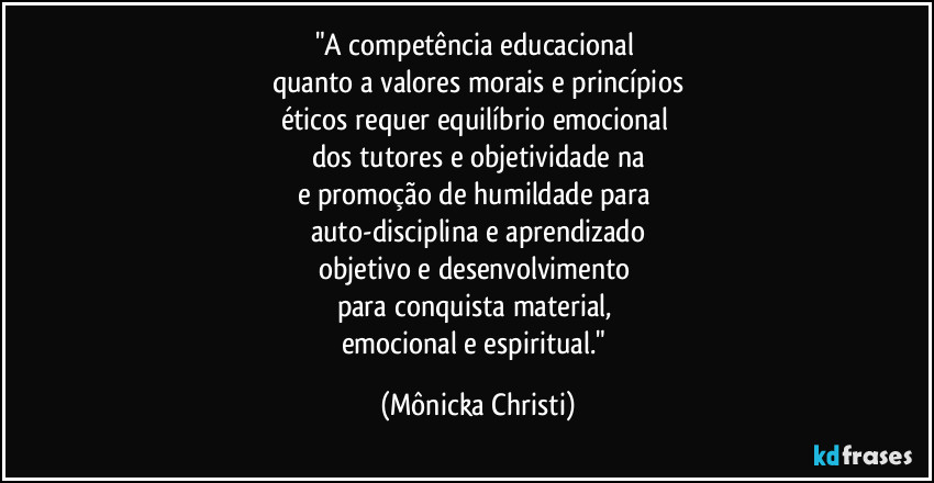 "A competência educacional 
quanto a valores morais e princípios
éticos requer equilíbrio emocional 
dos tutores e objetividade na
e promoção de humildade para 
auto-disciplina e aprendizado
objetivo e desenvolvimento 
para conquista material, 
emocional e espiritual." (Mônicka Christi)