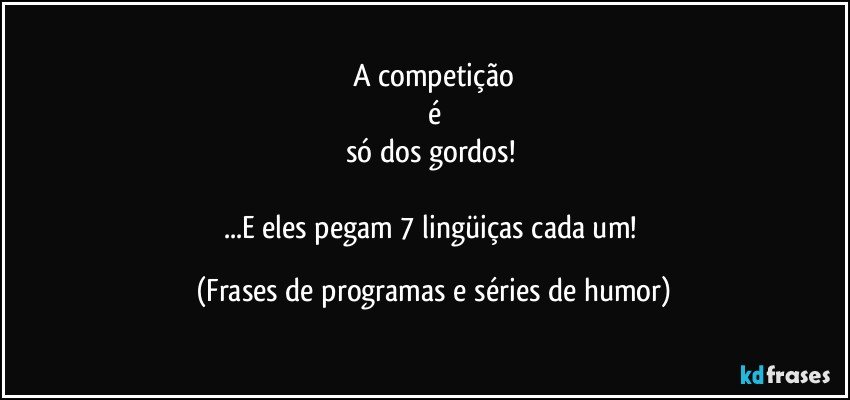 A competição
é
só dos gordos! 

...E eles pegam 7 lingüiças cada um! (Frases de programas e séries de humor)