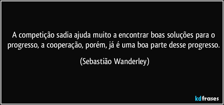 A competição sadia ajuda muito a encontrar boas soluções para o progresso, a cooperação, porém, já é uma boa parte desse progresso. (Sebastião Wanderley)