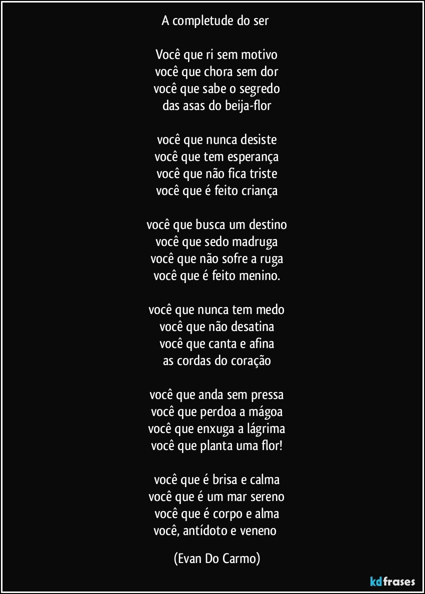 a completude do ser 

Você que ri sem motivo
você que chora sem dor
você que sabe o segredo
das asas do beija-flor

você que nunca desiste
você que tem esperança
você que não fica triste
você que é feito criança

você que busca um destino
você que sedo madruga
você que não sofre a ruga
você que é feito menino.

você que nunca tem medo
você que não desatina
você que canta e afina
as cordas do coração

você que anda sem pressa
você que perdoa a mágoa
você que enxuga a lágrima
você que planta uma flor!

você que é brisa e calma
você que é um mar sereno
você que é corpo e alma
você, antídoto e veneno (Evan Do Carmo)