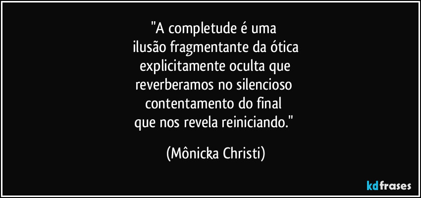 "A completude é uma 
ilusão fragmentante da ótica
 explicitamente oculta que 
reverberamos no silencioso 
contentamento do final 
que nos revela reiniciando." (Mônicka Christi)