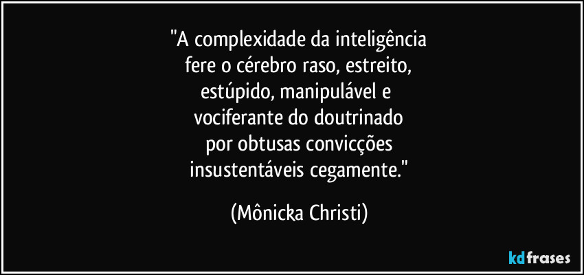 "A complexidade da inteligência
 fere o cérebro raso, estreito,  
estúpido, manipulável  e 
vociferante do doutrinado
por obtusas convicções
 insustentáveis cegamente." (Mônicka Christi)