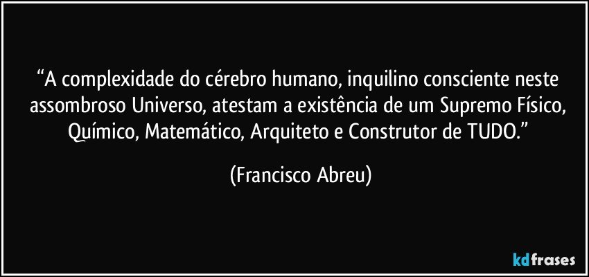 “A complexidade do cérebro humano, inquilino consciente neste assombroso Universo, atestam a existência de um Supremo Físico, Químico, Matemático, Arquiteto e Construtor de TUDO.” (Francisco Abreu)