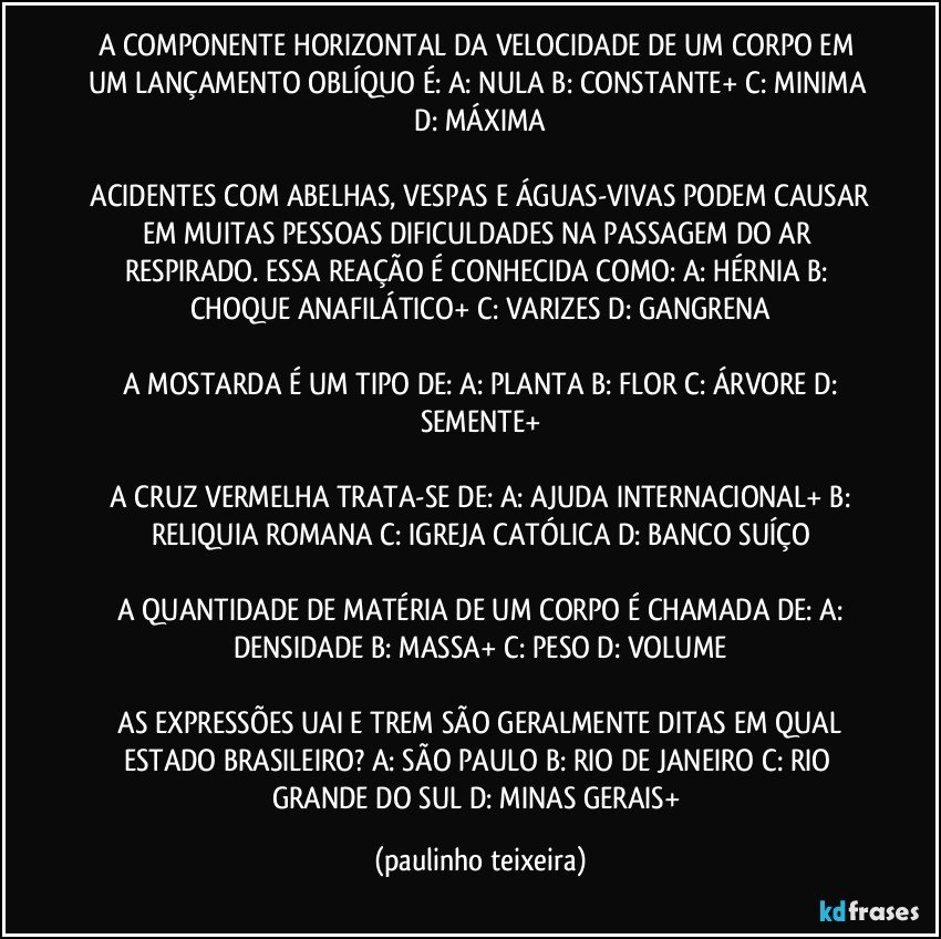 A COMPONENTE HORIZONTAL DA VELOCIDADE DE UM CORPO EM UM LANÇAMENTO OBLÍQUO É: A: NULA  B: CONSTANTE+ C: MINIMA   D: MÁXIMA 

 ACIDENTES COM ABELHAS, VESPAS E ÁGUAS-VIVAS PODEM CAUSAR EM MUITAS PESSOAS DIFICULDADES NA PASSAGEM DO AR RESPIRADO. ESSA REAÇÃO É CONHECIDA COMO:  A: HÉRNIA  B: CHOQUE ANAFILÁTICO+ C: VARIZES  D: GANGRENA

 A MOSTARDA É UM TIPO DE: A: PLANTA  B: FLOR  C: ÁRVORE  D: SEMENTE+

 A CRUZ VERMELHA TRATA-SE DE:  A: AJUDA INTERNACIONAL+  B: RELIQUIA ROMANA  C: IGREJA CATÓLICA  D:  BANCO SUÍÇO

 A QUANTIDADE DE MATÉRIA DE UM CORPO É CHAMADA DE: A:  DENSIDADE  B: MASSA+  C: PESO  D: VOLUME

 AS EXPRESSÕES UAI E TREM SÃO GERALMENTE DITAS EM QUAL ESTADO BRASILEIRO?  A: SÃO PAULO  B: RIO DE JANEIRO  C: RIO GRANDE DO SUL  D: MINAS GERAIS+ (paulinho teixeira)