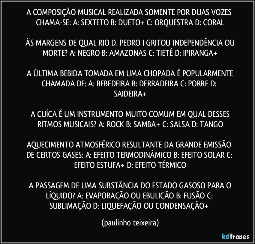 A COMPOSIÇÃO MUSICAL REALIZADA SOMENTE POR DUAS VOZES CHAMA-SE:  A: SEXTETO  B: DUETO+ C: ORQUESTRA  D: CORAL

 ÀS MARGENS DE QUAL RIO D. PEDRO I GRITOU INDEPENDÊNCIA OU MORTE?  A: NEGRO  B: AMAZONAS  C: TIETÊ  D: IPIRANGA+

 A ÚLTIMA BEBIDA TOMADA EM UMA CHOPADA É POPULARMENTE CHAMADA DE:  A: BEBEDEIRA B: DERRADEIRA  C: PORRE  D: SAIDEIRA+

 A CUÍCA É UM INSTRUMENTO MUITO COMUM EM QUAL DESSES RITMOS MUSICAIS?  A: ROCK  B: SAMBA+  C: SALSA  D: TANGO

AQUECIMENTO ATMOSFÉRICO RESULTANTE DA GRANDE EMISSÃO DE CERTOS GASES:  A: EFEITO TERMODINÂMICO  B: EFEITO SOLAR  C: EFEITO ESTUFA+  D: EFEITO TÉRMICO

 A PASSAGEM DE UMA SUBSTÂNCIA DO ESTADO GASOSO PARA O LÍQUIDO? A: EVAPORAÇÃO OU EBULIÇÃO  B: FUSÃO  C: SUBLIMAÇÃO D: LIQUEFAÇÃO OU CONDENSAÇÃO+ (paulinho teixeira)