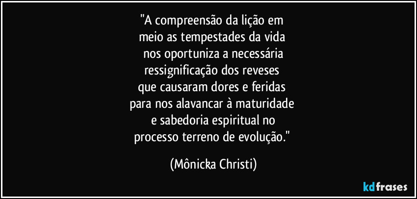 "A compreensão da lição em
meio as tempestades da vida
nos oportuniza a necessária
ressignificação dos reveses
que causaram dores e feridas
para nos alavancar à maturidade
e sabedoria espiritual no
processo terreno de evolução." (Mônicka Christi)