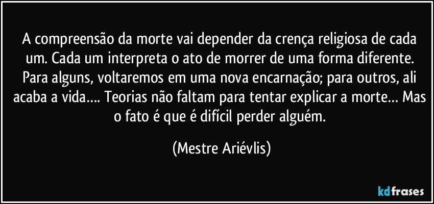 A compreensão da morte vai depender da crença religiosa de cada um. Cada um interpreta o ato de morrer de uma forma diferente. Para alguns, voltaremos em uma nova encarnação; para outros, ali acaba a vida…. Teorias não faltam para tentar explicar a morte… Mas o fato é que é difícil perder alguém. (Mestre Ariévlis)