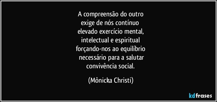 A compreensão do outro
exige de nós contínuo 
elevado exercício mental,
 intelectual e espiritual 
forçando-nos ao equilíbrio
 necessário para a salutar
 convivência social. (Mônicka Christi)