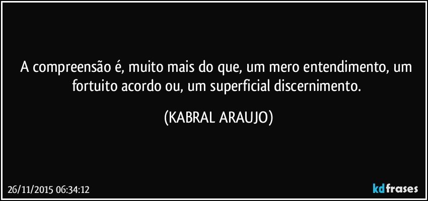 A compreensão é, muito mais do que, um mero entendimento, um fortuito acordo ou, um superficial discernimento. (KABRAL ARAUJO)