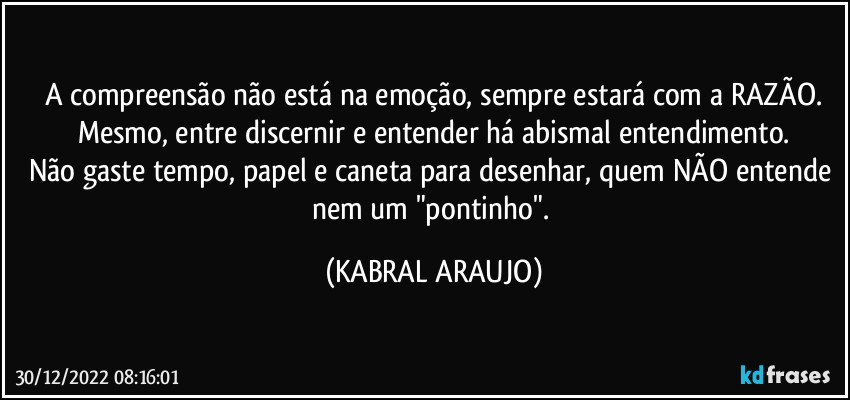 A compreensão não está na emoção, sempre estará com a RAZÃO.
Mesmo, entre discernir e entender há abismal entendimento.
Não gaste tempo, papel e caneta para desenhar, quem NÃO entende nem um "pontinho". (KABRAL ARAUJO)