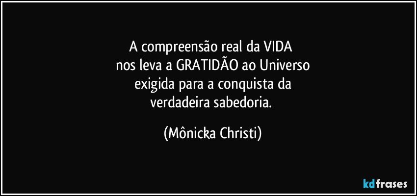 A compreensão real da VIDA 
nos leva a GRATIDÃO ao Universo
exigida para a conquista da
verdadeira sabedoria. (Mônicka Christi)