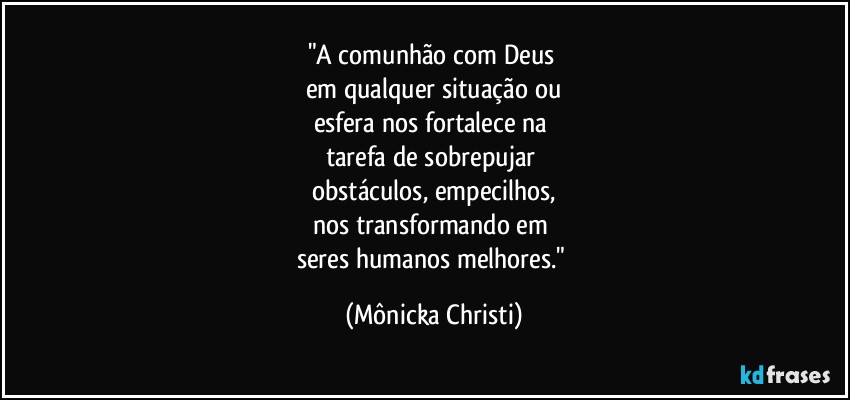 "A comunhão com Deus 
em qualquer situação ou
esfera nos fortalece na 
tarefa de sobrepujar 
obstáculos, empecilhos,
nos transformando em 
seres humanos melhores." (Mônicka Christi)