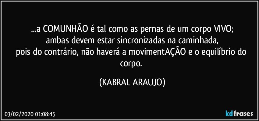 ...a COMUNHÃO é tal como as pernas de um corpo VIVO;
ambas devem estar sincronizadas na caminhada,
pois do contrário, não haverá a movimentAÇÃO e o equilíbrio do corpo. (KABRAL ARAUJO)