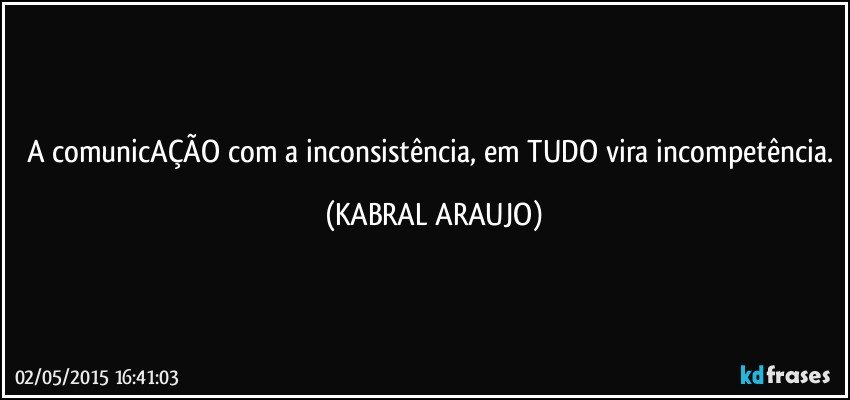 A comunicAÇÃO com a inconsistência, em TUDO vira incompetência. (KABRAL ARAUJO)