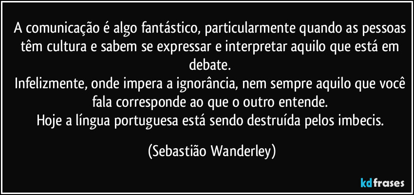 A comunicação é algo fantástico, particularmente quando as pessoas têm cultura e sabem se expressar e interpretar aquilo que está em debate. 
Infelizmente, onde impera a ignorância, nem sempre aquilo que você fala corresponde ao que o outro entende. 
Hoje a língua portuguesa está sendo destruída pelos imbecis. (Sebastião Wanderley)