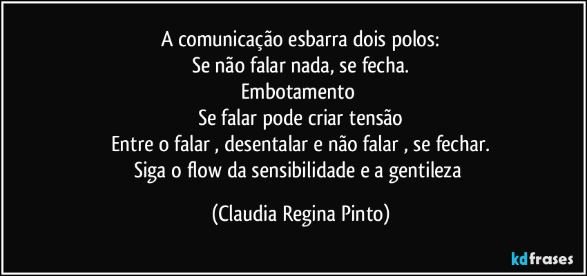 A comunicação esbarra dois polos:
Se não falar nada, se fecha.
Embotamento
Se falar pode criar tensão
Entre o falar , desentalar e não falar , se fechar.
Siga o flow da sensibilidade e a gentileza (Claudia Regina Pinto)