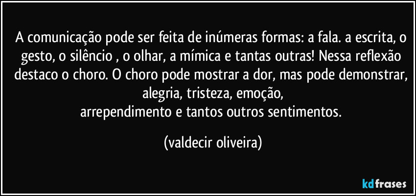 A comunicação pode ser feita de inúmeras formas: a fala. a escrita, o gesto, o silêncio⁠, o olhar, a mímica e tantas outras! Nessa reflexão destaco o choro. O choro pode mostrar a dor, mas pode demonstrar, alegria, tristeza, emoção,
arrependimento e tantos outros sentimentos. (valdecir oliveira)