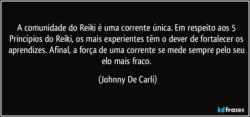 A comunidade do Reiki é uma corrente única. Em respeito aos 5 Princípios do Reiki, os mais experientes têm o dever de fortalecer os aprendizes. Afinal, a força de uma corrente se mede sempre pelo seu elo mais fraco. (Johnny De Carli)