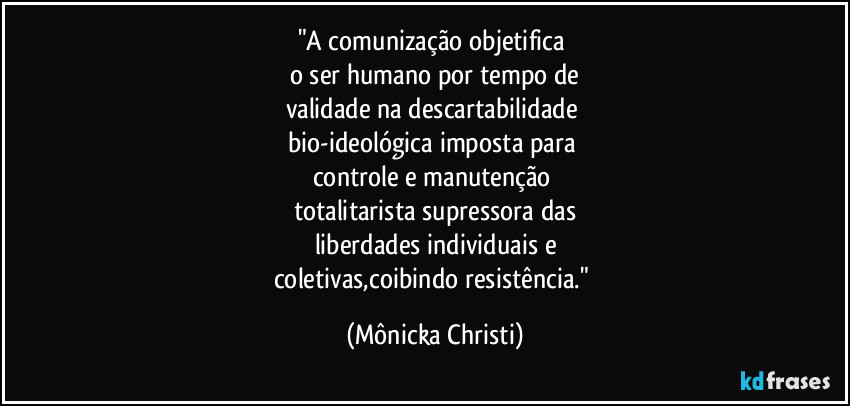 "A comunização objetifica
o ser humano por tempo de
validade na descartabilidade
bio-ideológica imposta para
controle e manutenção
totalitarista supressora das
liberdades individuais e
coletivas,coibindo resistência." (Mônicka Christi)