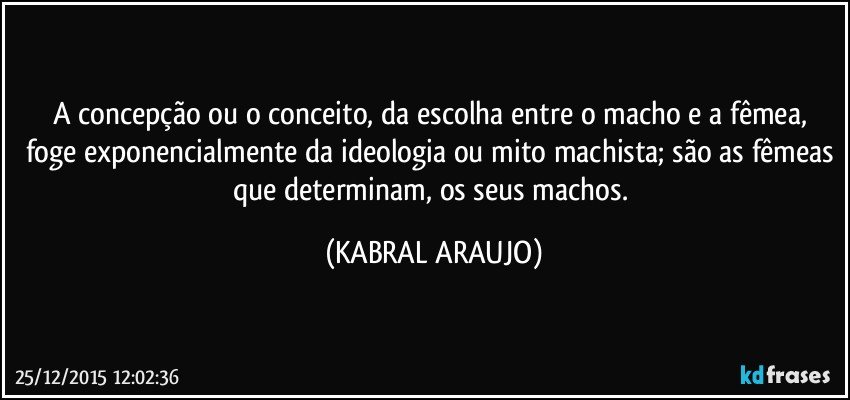 A concepção ou o conceito, da escolha entre o macho e a fêmea, foge exponencialmente da ideologia ou mito machista; são as fêmeas que determinam, os seus machos. (KABRAL ARAUJO)