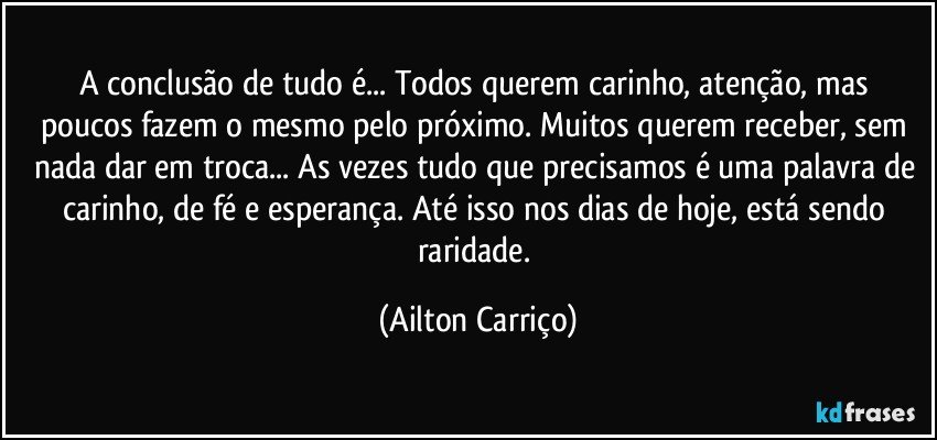 A conclusão de tudo é...  Todos querem carinho, atenção, mas poucos fazem o mesmo pelo próximo. Muitos querem receber, sem nada dar em troca... As vezes tudo que precisamos é uma palavra de carinho, de fé e esperança. Até isso nos dias de hoje, está sendo raridade. (Ailton Carriço)