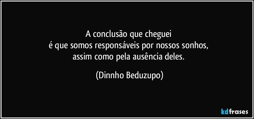 A conclusão que cheguei 
é que somos responsáveis por nossos sonhos, 
assim como pela ausência deles. (Dinnho Beduzupo)