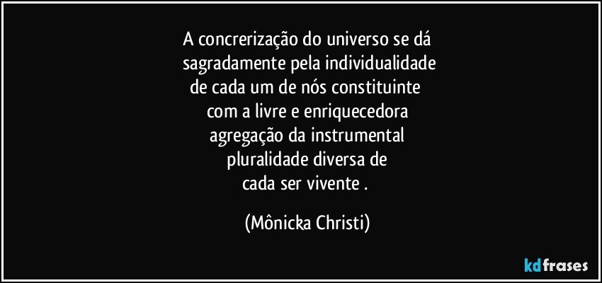 A concrerização do universo se dá
 sagradamente pela individualidade
de cada um de  nós constituinte 
com a livre e enriquecedora
 agregação da instrumental 
 pluralidade diversa de 
cada ser vivente . (Mônicka Christi)