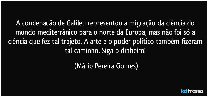 A condenação de Galileu representou a migração da ciência do mundo mediterrânico para o norte da Europa, mas não foi só a ciência que fez tal trajeto. A arte e o poder político também fizeram tal caminho. Siga o dinheiro! (Mário Pereira Gomes)