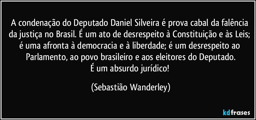A condenação do Deputado Daniel Silveira é prova cabal da falência da justiça no Brasil. É um ato de desrespeito à Constituição e às Leis; é uma afronta à democracia e à liberdade; é um desrespeito ao Parlamento, ao povo brasileiro e aos eleitores do Deputado.
É um absurdo jurídico! (Sebastião Wanderley)