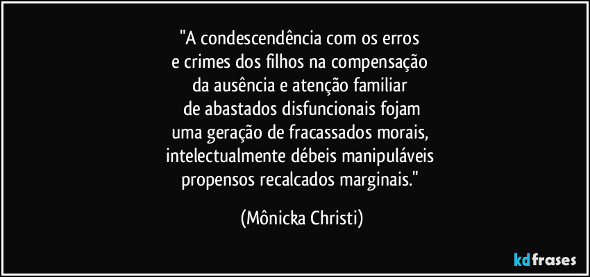 "A condescendência com os erros 
e crimes dos filhos na compensação 
da ausência e atenção familiar 
de abastados disfuncionais fojam
uma geração de fracassados morais, 
intelectualmente débeis manipuláveis 
propensos recalcados marginais." (Mônicka Christi)