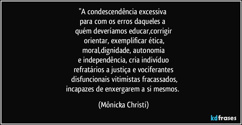 "A condescendência excessiva 
para com os erros daqueles a 
quém deveríamos educar,corrigir
 orientar,  exemplificar ética,
 moral,dignidade, autonomia 
e independência, cria indivíduo
refratários a justiça e vociferantes
 disfuncionais vitimistas fracassados,
incapazes de enxergarem a si mesmos. (Mônicka Christi)