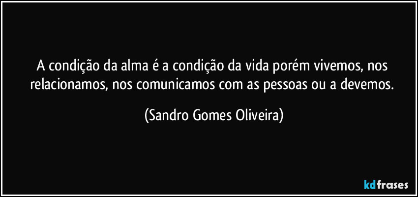 A condição da alma é a condição da vida porém vivemos, nos relacionamos, nos comunicamos com as pessoas ou a devemos. (Sandro Gomes Oliveira)