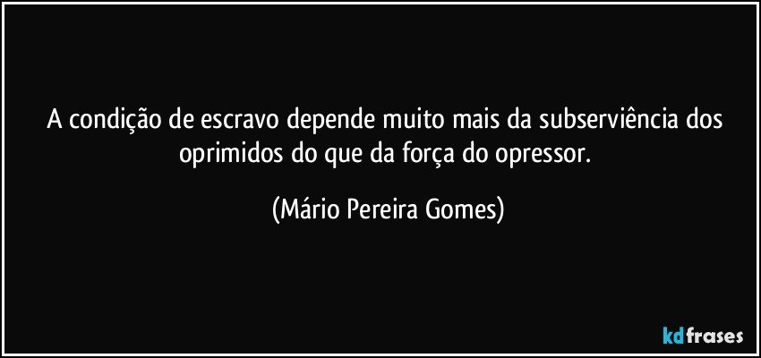 A condição de escravo depende muito mais da subserviência dos oprimidos do que da força do opressor. (Mário Pereira Gomes)