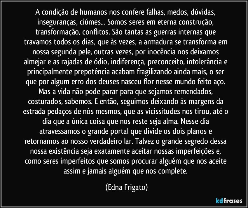 A condição de humanos nos confere falhas, medos, dúvidas, inseguranças, ciúmes... Somos seres em eterna construção, transformação, conflitos. São tantas as guerras internas que travamos todos os dias, que às vezes, a armadura se transforma em nossa segunda pele, outras vezes, por inocência nos deixamos almejar e as rajadas de ódio, indiferença, preconceito, intolerância e principalmente prepotência acabam fragilizando ainda mais, o ser que por algum erro dos deuses nasceu flor nesse mundo feito aço. Mas a vida não pode parar para que sejamos remendados, costurados, sabemos. E então,  seguimos deixando às margens da estrada pedaços de nós mesmos, que as vicissitudes nos tirou, até o dia que a única coisa que nos reste seja alma. Nesse dia atravessamos o grande portal que divide os dois planos e retornamos ao nosso verdadeiro lar. Talvez o grande segredo dessa nossa existência seja exatamente aceitar nossas imperfeições e, como seres imperfeitos que somos procurar alguém que nos aceite assim e jamais alguém que nos complete. (Edna Frigato)