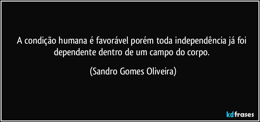 A condição humana é favorável porém  toda independência já foi dependente dentro de um campo do corpo. (Sandro Gomes Oliveira)