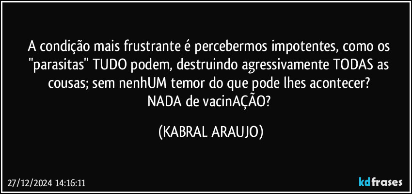 A condição mais frustrante é percebermos impotentes, como os "parasitas" TUDO podem, destruindo agressivamente TODAS as cousas; sem nenhUM temor do que pode lhes acontecer? 
NADA de vacinAÇÃO? (KABRAL ARAUJO)