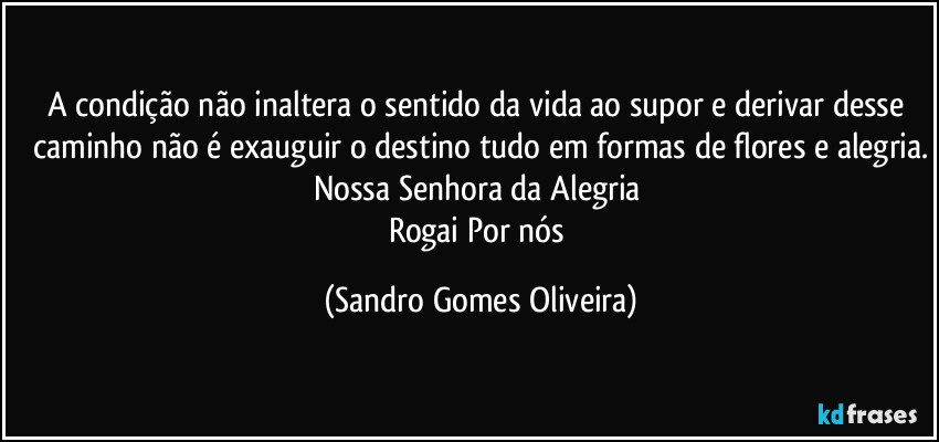 A condição não inaltera o sentido da vida ao supor e derivar desse caminho não é exauguir o destino tudo em formas de flores e alegria.
Nossa Senhora da Alegria 
Rogai Por nós (Sandro Gomes Oliveira)