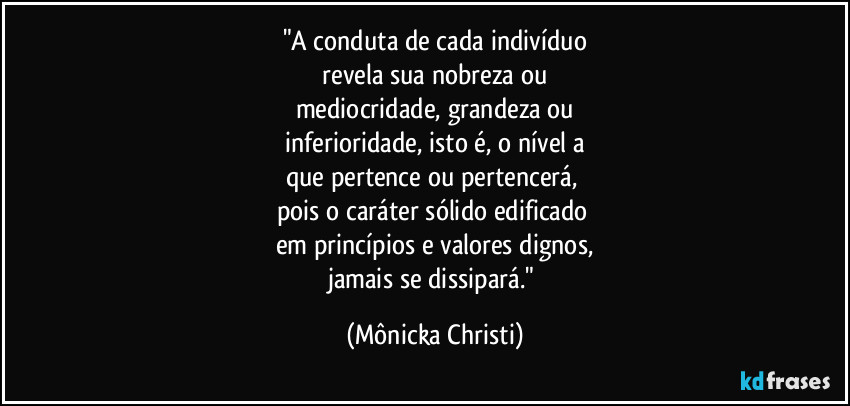 "A conduta de cada indivíduo
 revela sua nobreza ou 
mediocridade, grandeza ou
 inferioridade, isto é, o nível a 
que pertence ou pertencerá, 
pois o caráter sólido edificado 
em princípios e valores dignos,
jamais se dissipará." (Mônicka Christi)