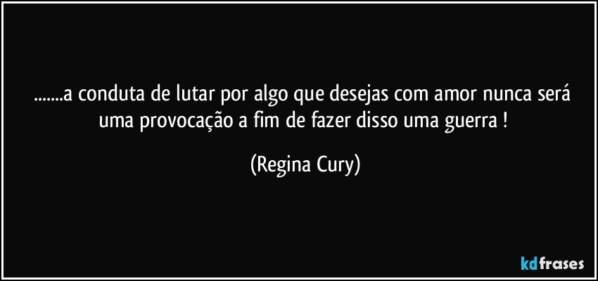 ...a  conduta  de lutar por algo que desejas com amor  nunca será  uma provocação a fim de   fazer  disso    uma    guerra ! (Regina Cury)