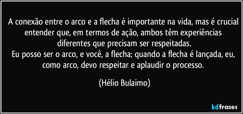 A conexão entre o arco e a flecha é importante na vida, mas é crucial entender que, em termos de ação, ambos têm experiências diferentes que precisam ser respeitadas.
Eu posso ser o arco, e você, a flecha; quando a flecha é lançada, eu, como arco, devo respeitar e aplaudir o processo. (Hélio Bulaimo)