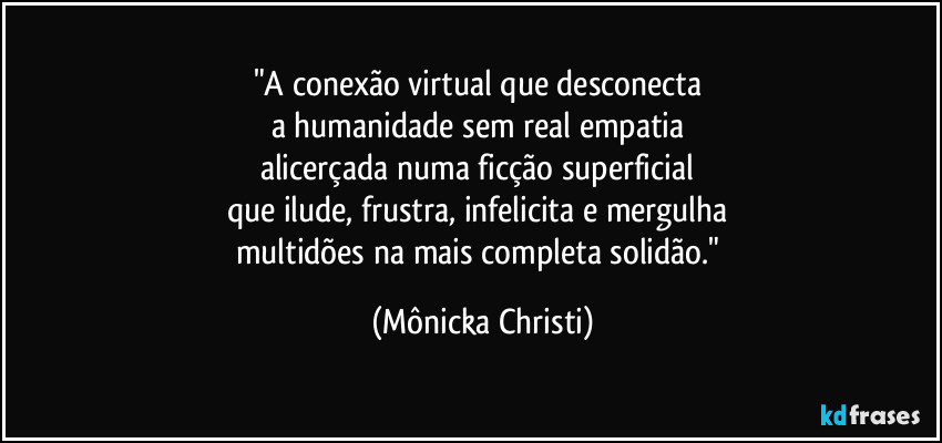 "A conexão virtual que desconecta 
a humanidade sem real empatia 
alicerçada numa ficção superficial 
que ilude, frustra, infelicita e mergulha 
multidões na mais completa solidão." (Mônicka Christi)