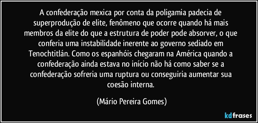 A confederação mexica por conta da poligamia padecia de superprodução de elite, fenômeno que ocorre quando há mais membros da elite do que a estrutura de poder pode absorver, o que conferia uma instabilidade inerente ao governo sediado em Tenochtitlán. Como os espanhóis chegaram na América quando a confederação ainda estava no início não há como saber se a confederação sofreria uma ruptura ou conseguiria aumentar sua coesão interna. (Mário Pereira Gomes)