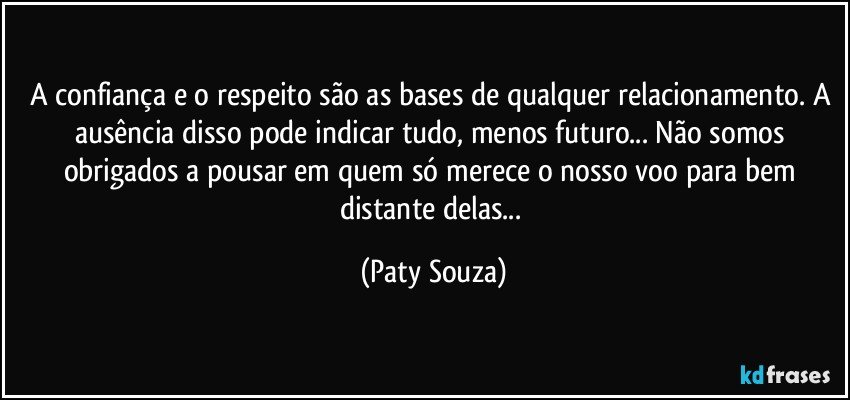 A confiança e o respeito são as bases de qualquer relacionamento. A ausência disso pode indicar tudo, menos futuro... Não somos obrigados a pousar em quem só merece o nosso voo para bem distante delas... (Paty Souza)