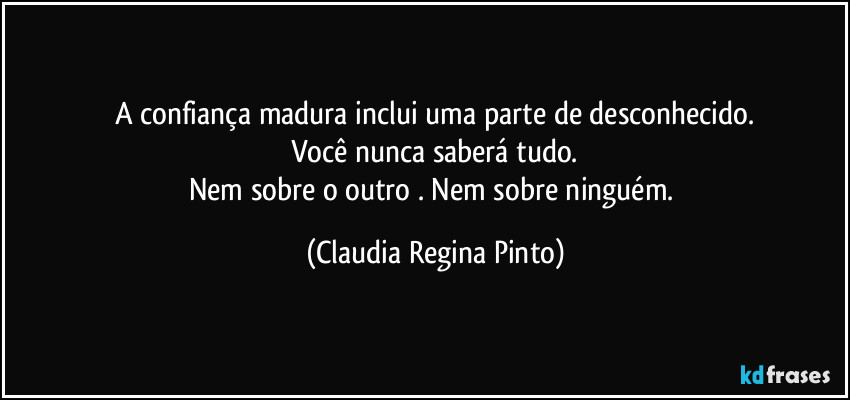 A confiança madura inclui uma parte de desconhecido.
Você nunca saberá tudo.
Nem sobre o outro . Nem sobre ninguém. (Claudia Regina Pinto)