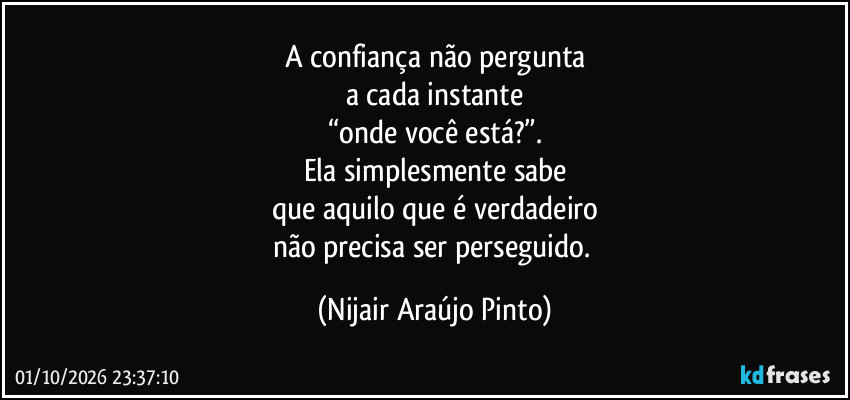 A confiança não pergunta
a cada instante
“onde você está?”.
Ela simplesmente sabe
que aquilo que é verdadeiro
não precisa ser perseguido. (Nijair Araújo Pinto)