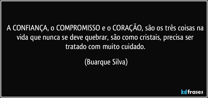 A CONFIANÇA, o COMPROMISSO e o CORAÇÃO, são os três coisas na vida que nunca se deve quebrar, são como cristais, precisa ser tratado com muito cuidado. (Buarque Silva)